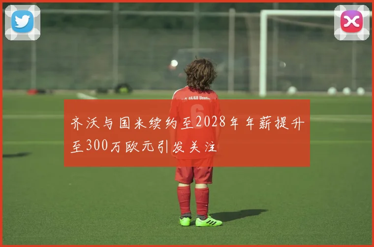 齐沃与国米续约至2028年年薪提升至300万欧元引发关注