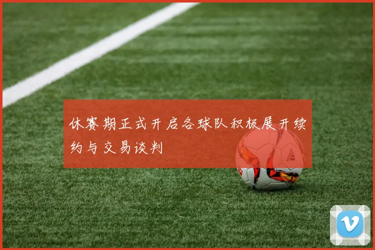 休赛期正式开启各球队积极展开续约与交易谈判
