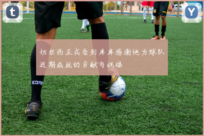 切尔西正式告别库库感谢他为球队近期成就的贡献与祝福