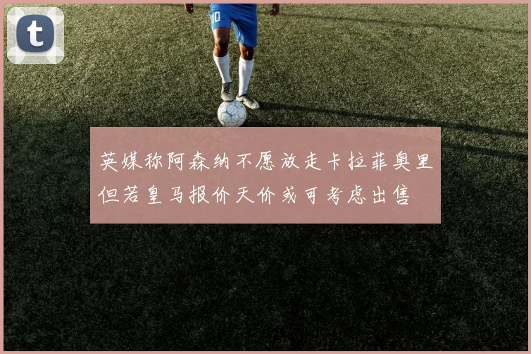 英媒称阿森纳不愿放走卡拉菲奥里但若皇马报价天价或可考虑出售