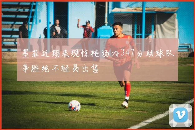墨菲近期表现惊艳场均347分助球队争胜绝不轻易出售
