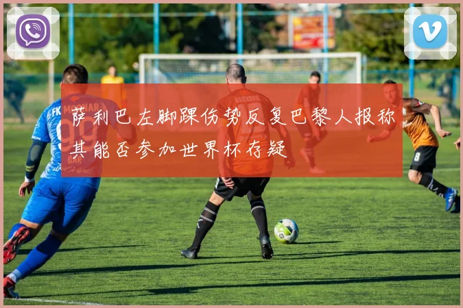 萨利巴左脚踝伤势反复巴黎人报称其能否参加世界杯存疑