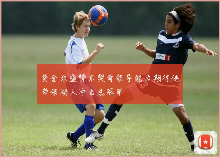 费舍尔盛赞东契奇领导能力期待他带领湖人冲击总冠军