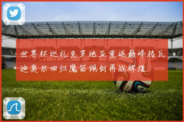 世界杯巡礼克罗地亚重返巅峰格瓦迪奥尔回归魔笛佩剑再战辉煌