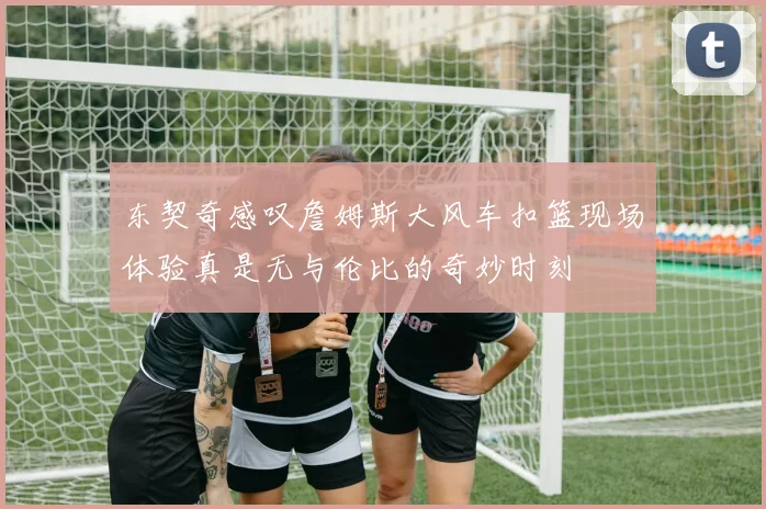 东契奇感叹詹姆斯大风车扣篮现场体验真是无与伦比的奇妙时刻