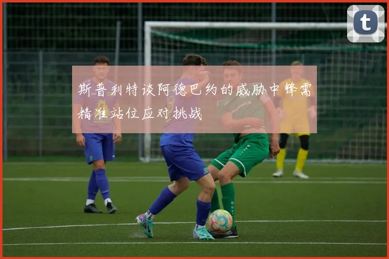 斯普利特谈阿德巴约的威胁中锋需精准站位应对挑战