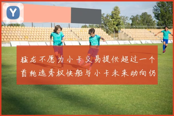 猛龙不愿为小卡交易提供超过一个首轮选秀权快船与小卡未来动向仍不明朗