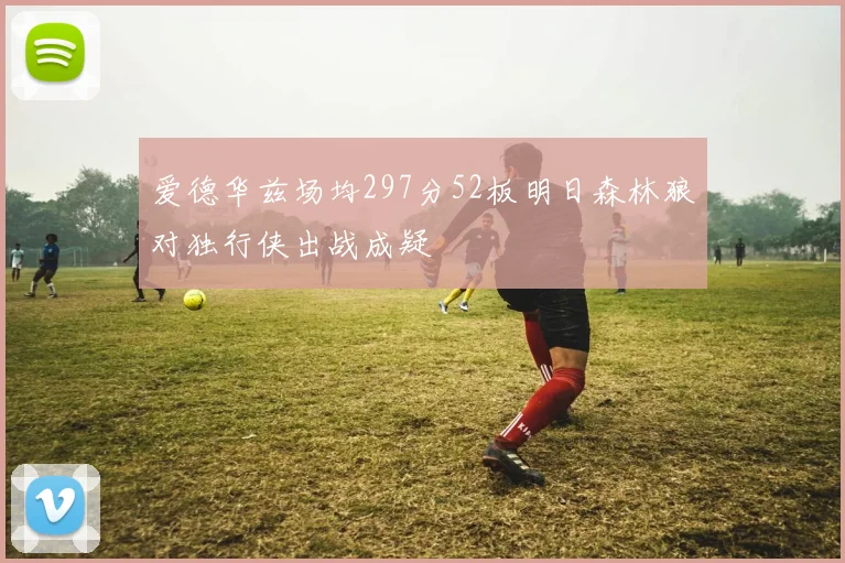 爱德华兹场均297分52板明日森林狼对独行侠出战成疑