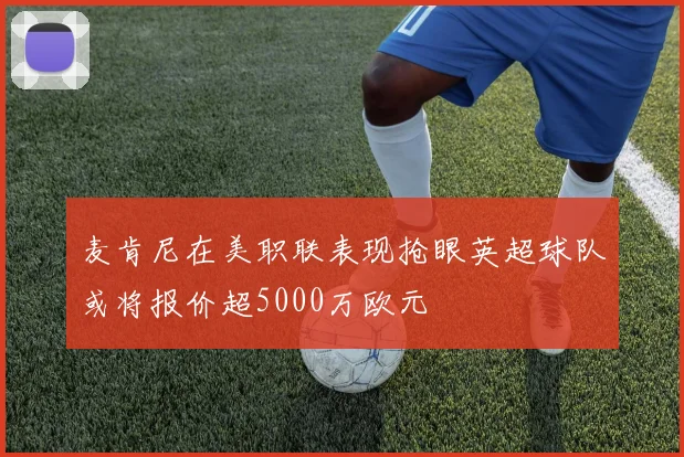 麦肯尼在美职联表现抢眼英超球队或将报价超5000万欧元