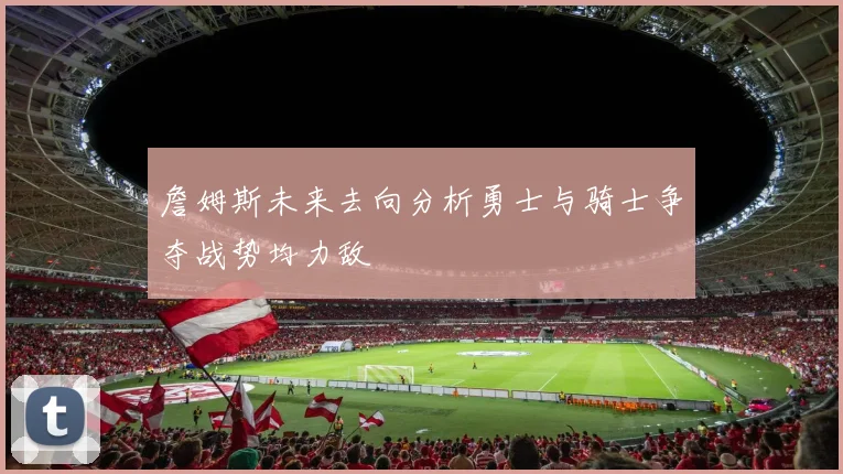 詹姆斯未来去向分析勇士与骑士争夺战势均力敌