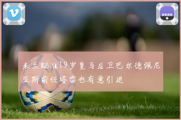 米兰瞄准19岁皇马后卫巴尔德佩尼亚斯前任塔雷也有意引进