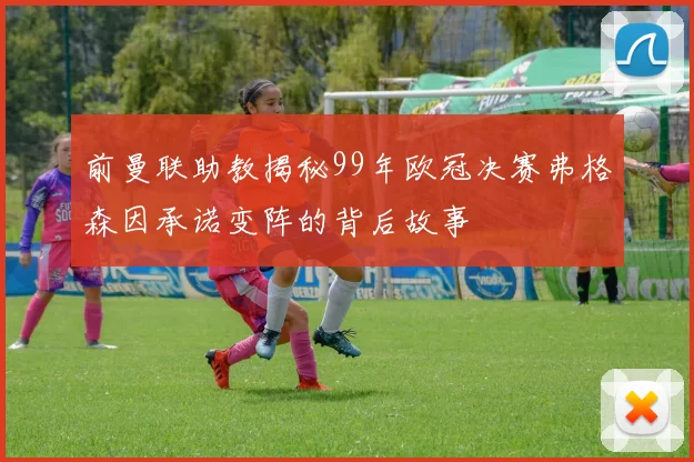 前曼联助教揭秘99年欧冠决赛弗格森因承诺变阵的背后故事