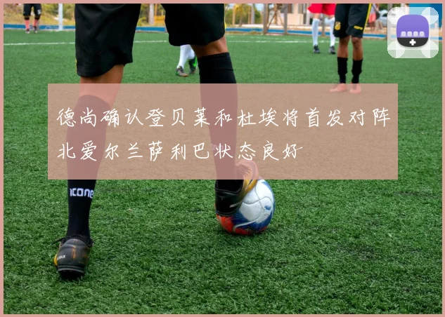 德尚确认登贝莱和杜埃将首发对阵北爱尔兰萨利巴状态良好