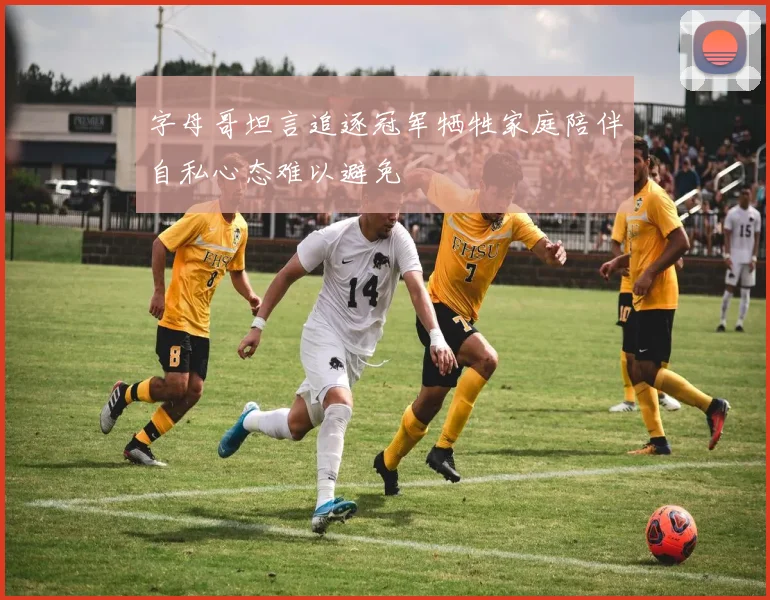 字母哥坦言追逐冠军牺牲家庭陪伴自私心态难以避免