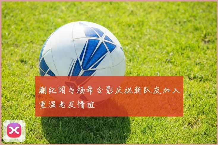 蒯纪闻与杨希合影庆祝新队友加入重温老友情谊