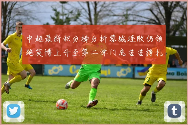 中超最新积分榜分析蓉城连败仍领跑英博上升至第二津门虎苦苦挣扎垫底