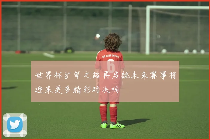 世界杯扩军之路再启航未来赛事将迎来更多精彩对决吗