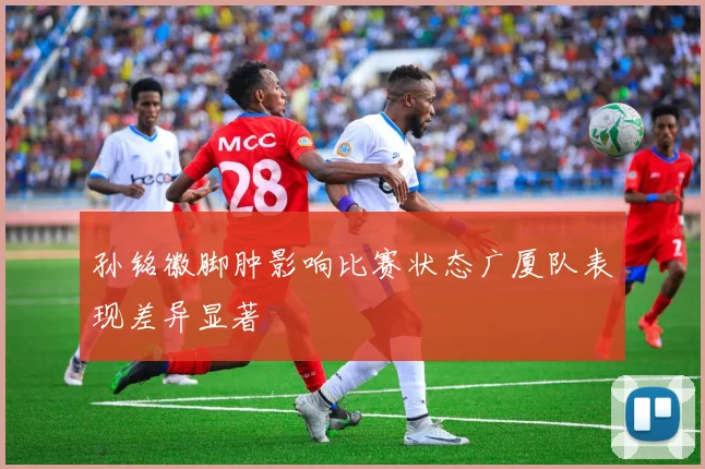 孙铭徽脚肿影响比赛状态广厦队表现差异显著